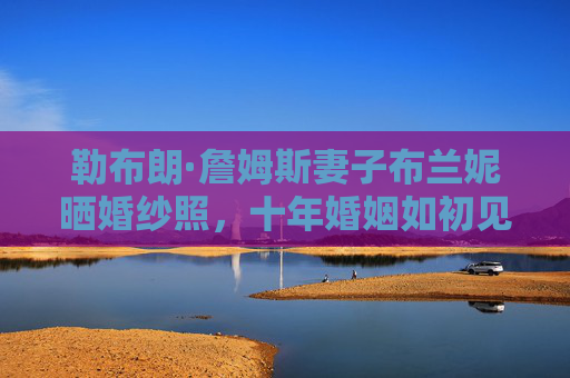 勒布朗·詹姆斯妻子布兰妮晒婚纱照,十年婚姻如初见,爱情长跑的满分答卷,布兰妮晒婚纱照,十年婚姻如初见,爱情长跑满分答卷 勒布朗·詹姆斯妻子布兰妮晒婚纱照,十年婚姻如初见,爱情长跑的满分答卷,布兰妮晒婚纱照,十年婚姻如初见,爱情长跑满分答卷