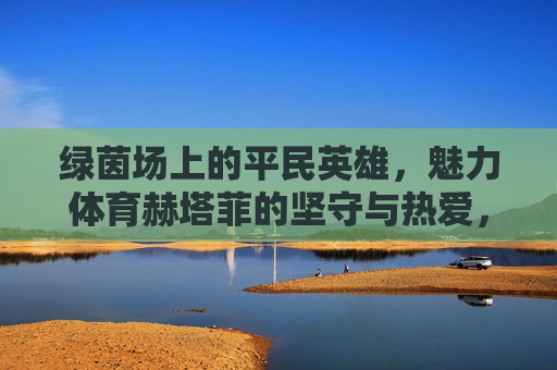 绿茵场上的平民英雄，魅力体育赫塔菲的坚守与热爱，绿茵场平民英雄，赫塔菲的坚守与热爱