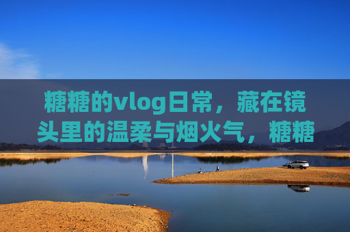 糖糖的vlog日常，藏在镜头里的温柔与烟火气，糖糖的vlog日常，镜头里的温柔烟火气