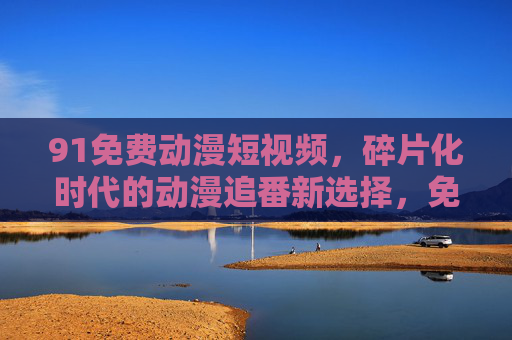 91免费动漫短视频,碎片化时代的动漫追番新选择,免费动漫短视频,碎片化时代的追番新选择 91免费动漫短视频,碎片化时代的动漫追番新选择,免费动漫短视频,碎片化时代的追番新选择