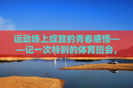 运动场上绽放的青春感悟——记一次特别的体育班会,运动场上绽放的青春感悟——特别的体育班会 运动场上绽放的青春感悟——记一次特别的体育班会,运动场上绽放的青春感悟——特别的体育班会