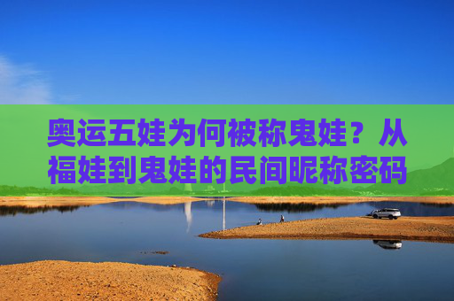 奥运五娃为何被称鬼娃?从福娃到鬼娃的民间昵称密码,奥运五娃,从福娃到鬼娃的民间昵称密码 奥运五娃为何被称鬼娃?从福娃到鬼娃的民间昵称密码,奥运五娃,从福娃到鬼娃的民间昵称密码