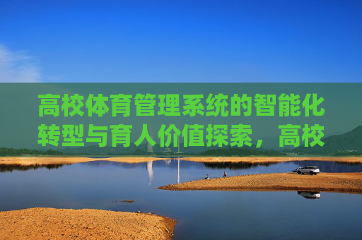 高校体育管理系统的智能化转型与育人价值探索，高校体育管理系统智能化转型与育人价值探索