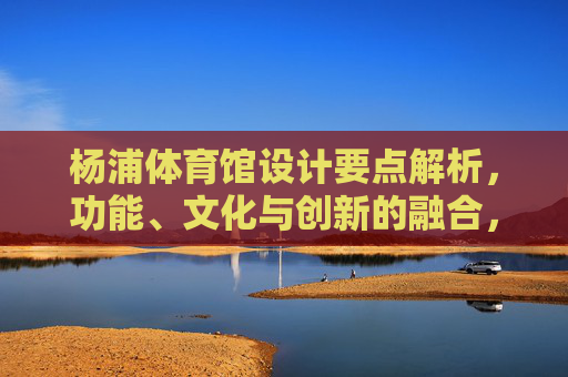 杨浦体育馆设计要点解析,功能、文化与创新的融合,杨浦体育馆设计,功能、文化与创新的融合 杨浦体育馆设计要点解析,功能、文化与创新的融合,杨浦体育馆设计,功能、文化与创新的融合
