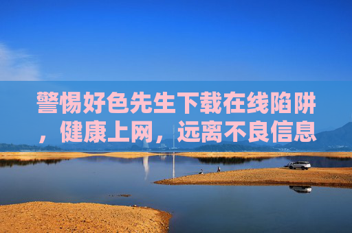 警惕好色先生下载在线陷阱，健康上网，远离不良信息，警惕好色先生下载陷阱，健康上网远离不良信息
