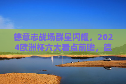 德意志战场群星闪耀，2024欧洲杯六大看点前瞻，德意志群星闪耀！2024欧洲杯六大看点前瞻