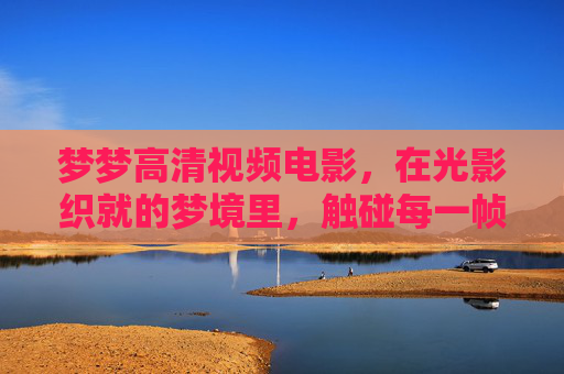 梦梦高清视频电影,在光影织就的梦境里,触碰每一帧的真实与温度,光影织梦,帧有温度 梦梦高清视频电影,在光影织就的梦境里,触碰每一帧的真实与温度,光影织梦,帧有温度