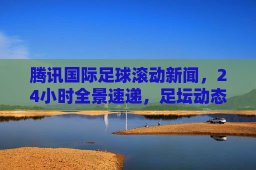 腾讯国际足球滚动新闻,24小时全景速递,足坛动态一手掌握,腾讯国际足球滚动新闻,24小时全景速递,足坛动态一手掌握 腾讯国际足球滚动新闻,24小时全景速递,足坛动态一手掌握,腾讯国际足球滚动新闻,24小时全景速递,足坛动态一手掌握