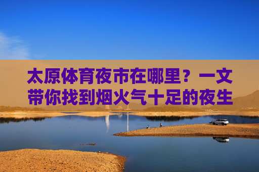 太原体育夜市在哪里?一文带你找到烟火气十足的夜生活地标,太原体育夜市,烟火气十足的夜生活地标打卡指南 太原体育夜市在哪里?一文带你找到烟火气十足的夜生活地标,太原体育夜市,烟火气十足的夜生活地标打卡指南