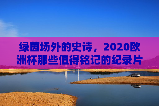 绿茵场外的史诗，2020欧洲杯那些值得铭记的纪录片，2020欧洲杯，绿茵场外的史诗纪录片