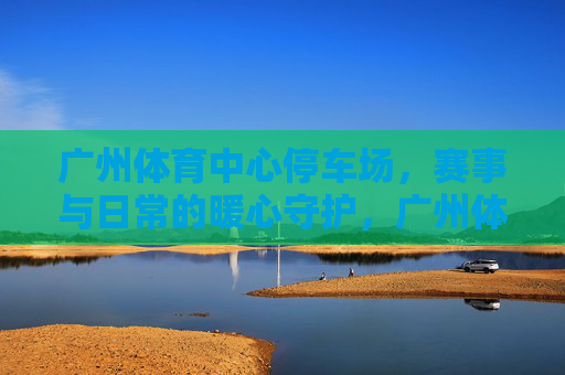 广州体育中心停车场，赛事与日常的暖心守护，广州体育中心停车场，赛事日常暖心守护