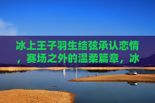 冰上王子羽生结弦承认恋情，赛场之外的温柔篇章，冰上王子羽生结弦，赛场之外的温柔恋情