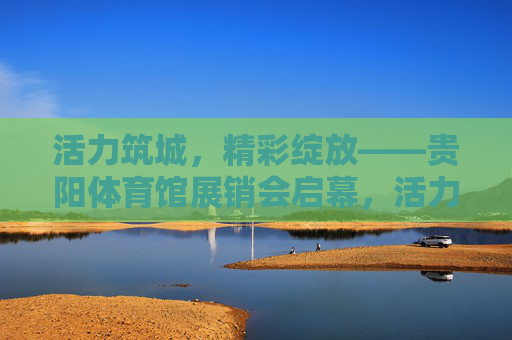 活力筑城，精彩绽放——贵阳体育馆展销会启幕，活力筑城精彩绽放 贵阳体育馆展销会启幕