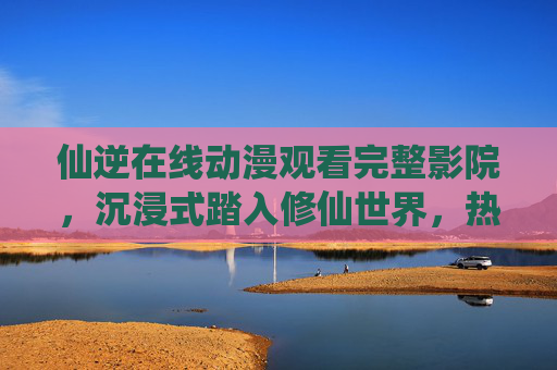 仙逆在线动漫观看完整影院,沉浸式踏入修仙世界,热血征程一追到底,仙逆动漫,沉浸式修仙热血征程,完整影院一追到底 仙逆在线动漫观看完整影院,沉浸式踏入修仙世界,热血征程一追到底,仙逆动漫,沉浸式修仙热血征程,完整影院一追到底