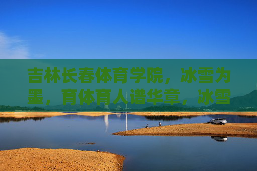 吉林长春体育学院,冰雪为墨,育体育人谱华章,冰雪为墨,长春体育学院育体育人谱华章 吉林长春体育学院,冰雪为墨,育体育人谱华章,冰雪为墨,长春体育学院育体育人谱华章