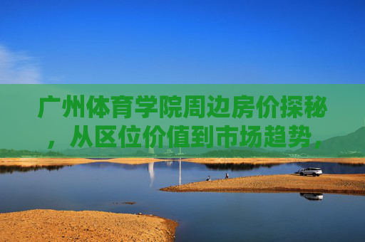 广州体育学院周边房价探秘,从区位价值到市场趋势,广州体育学院周边房价探秘,区位价值与市场趋势 广州体育学院周边房价探秘,从区位价值到市场趋势,广州体育学院周边房价探秘,区位价值与市场趋势