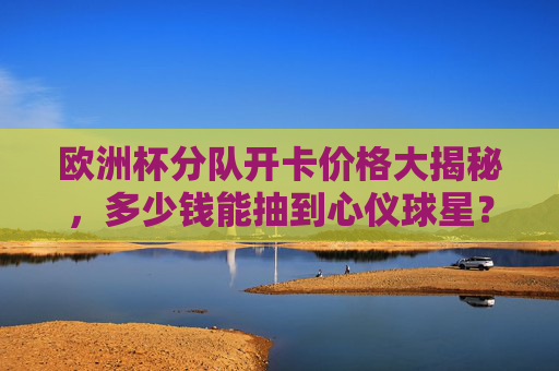 欧洲杯分队开卡价格大揭秘,多少钱能抽到心仪球星?欧洲杯分队开卡价格大揭秘,抽心仪球星要花多少钱? 欧洲杯分队开卡价格大揭秘,多少钱能抽到心仪球星?欧洲杯分队开卡价格大揭秘,抽心仪球星要花多少钱?