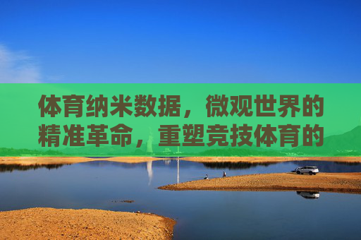 体育纳米数据,微观世界的精准革命,重塑竞技体育的细节密码,体育纳米数据,微观精准重塑竞技细节密码 体育纳米数据,微观世界的精准革命,重塑竞技体育的细节密码,体育纳米数据,微观精准重塑竞技细节密码