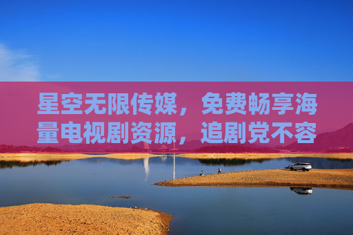 星空无限传媒,免费畅享海量电视剧资源,追剧党不容错过的福利平台,免费海量电视剧!星空无限传媒,追剧党福利平台 星空无限传媒,免费畅享海量电视剧资源,追剧党不容错过的福利平台,免费海量电视剧!星空无限传媒,追剧党福利平台