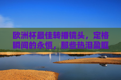 欧洲杯最佳转播镜头,定格瞬间的永恒,那些热泪盈眶的足球美学,欧洲杯镜头,瞬间永恒的足球热泪美学 欧洲杯最佳转播镜头,定格瞬间的永恒,那些热泪盈眶的足球美学,欧洲杯镜头,瞬间永恒的足球热泪美学