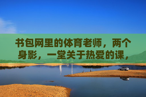 书包网里的体育老师，两个身影，一堂关于热爱的课，身影里的热爱课，书包网体育老师