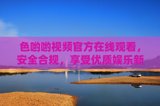 色哟哟视频官方在线观看，安全合规，享受优质娱乐新体验，色哟哟视频官方在线观看，安全合规，优质娱乐新体验