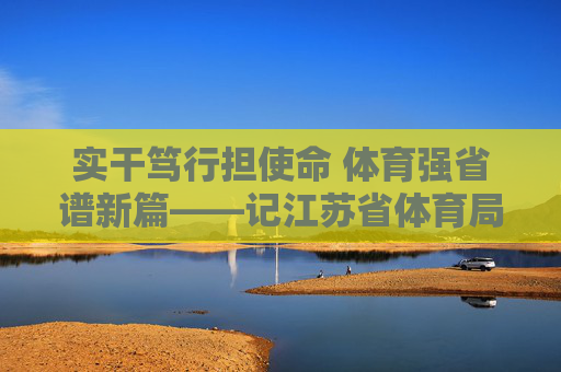 实干笃行担使命 体育强省谱新篇——记江苏省体育局陈刚,实干笃行担使命 体育强省谱新篇——记江苏省体育局陈刚 实干笃行担使命 体育强省谱新篇——记江苏省体育局陈刚,实干笃行担使命 体育强省谱新篇——记江苏省体育局陈刚