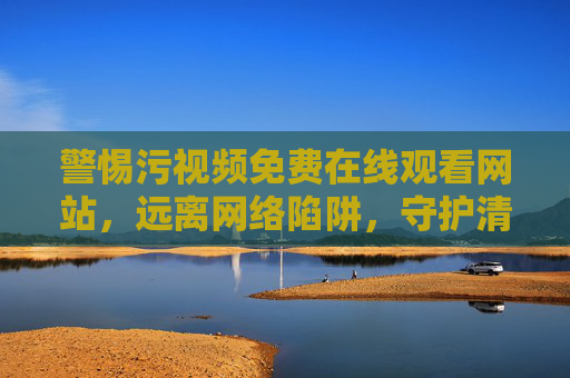 警惕污视频免费在线观看网站，远离网络陷阱，守护清朗空间，警惕污视频免费网站陷阱，守护清朗网络空间