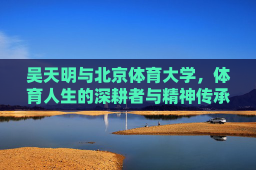 吴天明与北京体育大学,体育人生的深耕者与精神传承者,体育人生的深耕者与精神传承者——吴天明与北京体育大学 吴天明与北京体育大学,体育人生的深耕者与精神传承者,体育人生的深耕者与精神传承者——吴天明与北京体育大学