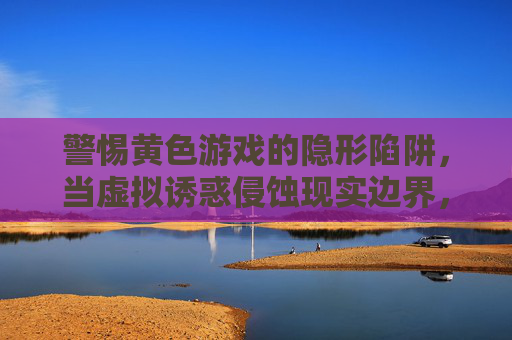 警惕黄色游戏的隐形陷阱,当虚拟诱惑侵蚀现实边界,警惕黄色游戏,虚拟诱惑侵蚀现实的隐形陷阱 警惕黄色游戏的隐形陷阱,当虚拟诱惑侵蚀现实边界,警惕黄色游戏,虚拟诱惑侵蚀现实的隐形陷阱