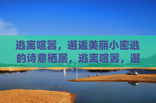 逃离喧嚣,邂逅美丽小密逃的诗意栖居,逃离喧嚣,邂逅小密逃的诗意栖居 逃离喧嚣,邂逅美丽小密逃的诗意栖居,逃离喧嚣,邂逅小密逃的诗意栖居