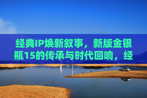 经典IP焕新叙事，新版金银瓶15的传承与时代回响，经典IP焕新叙事，新版金银瓶15的传承与时代回响