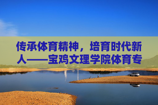 传承体育精神，培育时代新人——宝鸡文理学院体育专业发展纪实，传承体育精神，培育时代新人——宝鸡文理学院体育专业发展纪实