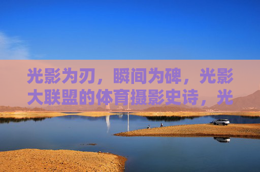 光影为刃，瞬间为碑，光影大联盟的体育摄影史诗，光影为刃，瞬间为碑，光影大联盟体育摄影史诗