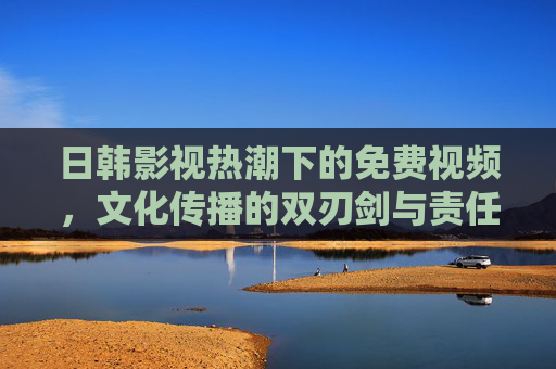 日韩影视热潮下的免费视频，文化传播的双刃剑与责任担当，免费视频下的日韩影视热潮，文化传播的双刃剑与责任担当