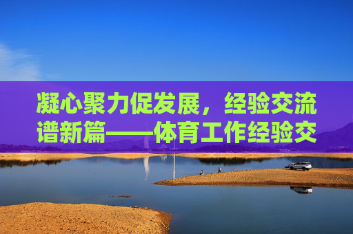 凝心聚力促发展，经验交流谱新篇——体育工作经验交流座谈会纪实，凝心聚力促发展，经验交流谱新篇——体育工作经验交流座谈会纪实