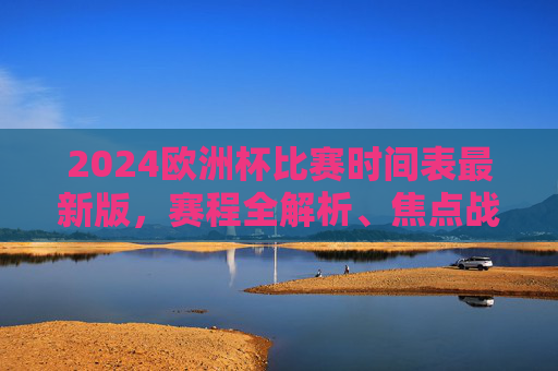 2024欧洲杯比赛时间表最新版，赛程全解析、焦点战前瞻及观赛攻略，2024欧洲杯赛程时间表最新版，全解析、焦点战前瞻与观赛攻略