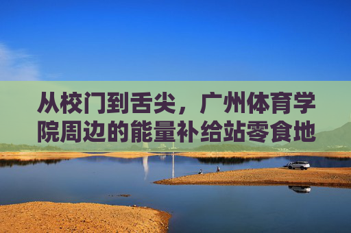 从校门到舌尖，广州体育学院周边的能量补给站零食地图，从校门到舌尖，广州体育学院周边零食能量补给地图