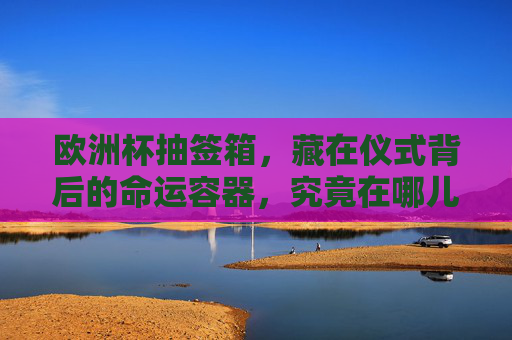 欧洲杯抽签箱，藏在仪式背后的命运容器，究竟在哪儿？欧洲杯抽签箱，仪式背后的命运容器藏身何处？