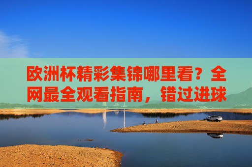 欧洲杯精彩集锦哪里看?全网最全观看指南,错过进球也不怕!欧洲杯精彩集锦观看指南,全网最全,错过进球也不怕! 欧洲杯精彩集锦哪里看?全网最全观看指南,错过进球也不怕!欧洲杯精彩集锦观看指南,全网最全,错过进球也不怕!