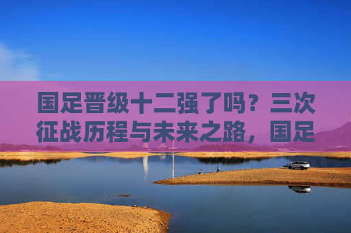 国足晋级十二强了吗？三次征战历程与未来之路，国足十二强赛，三次征战历程与未来之路