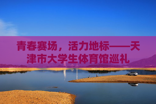 青春赛场,活力地标——天津市大学生体育馆巡礼 青春赛场,活力地标——天津市大学生体育馆巡礼