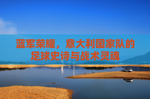 蓝军荣耀,意大利国家队的足球史诗与战术灵魂 蓝军荣耀,意大利国家队的足球史诗与战术灵魂