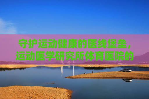 守护运动健康的医线堡垒,运动医学研究所体育医院的使命与担当,守护运动健康的医线堡垒,运动医学研究所体育医院的使命担当 守护运动健康的医线堡垒,运动医学研究所体育医院的使命与担当,守护运动健康的医线堡垒,运动医学研究所体育医院的使命担当