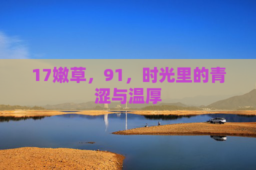17嫩草,91,时光里的青涩与温厚 17嫩草,91,时光里的青涩与温厚