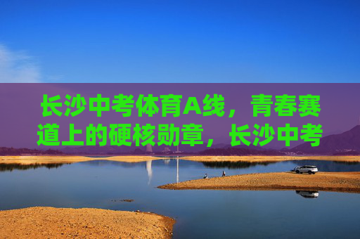 长沙中考体育A线,青春赛道上的硬核勋章,长沙中考体育A线,青春赛道硬核勋章 长沙中考体育A线,青春赛道上的硬核勋章,长沙中考体育A线,青春赛道硬核勋章