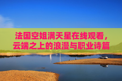 法国空姐满天星在线观看,云端之上的浪漫与职业诗篇,云端之上的法国空姐,浪漫与职业诗篇 法国空姐满天星在线观看,云端之上的浪漫与职业诗篇,云端之上的法国空姐,浪漫与职业诗篇