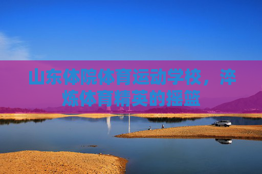 山东体院体育运动学校，淬炼体育精英的摇篮