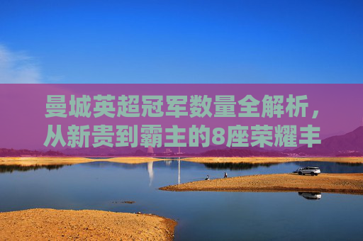 曼城英超冠军数量全解析,从新贵到霸主的8座荣耀丰碑,曼城8座英超冠军,从新贵到霸主的荣耀全解析 曼城英超冠军数量全解析,从新贵到霸主的8座荣耀丰碑,曼城8座英超冠军,从新贵到霸主的荣耀全解析