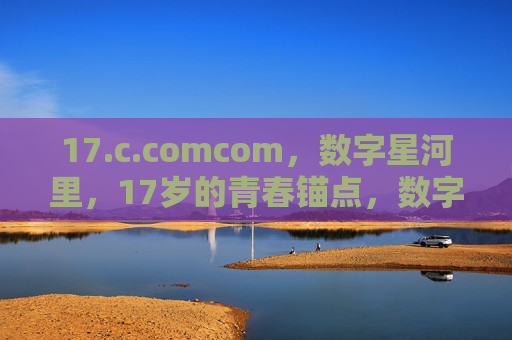 17.c.comcom,数字星河里,17岁的青春锚点,数字星河里的17岁青春锚点 17.c.comcom,数字星河里,17岁的青春锚点,数字星河里的17岁青春锚点